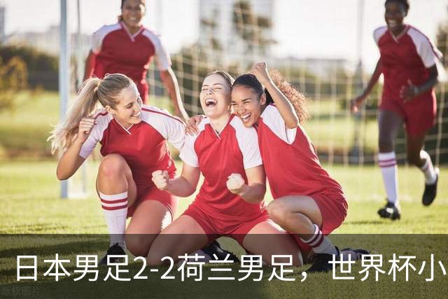 日本男足2-2荷兰男足，世界杯小组赛各得1分，惊心动魄的逆转
