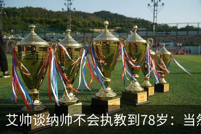 艾帅谈纳帅不会执教到78岁：当然，那么年轻就被开还拿巨额解约金
